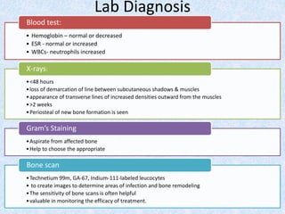Lab Diagnosis
• Hemoglobin – normal or decreased
• ESR - normal or increased
• WBCs- neutrophils increased
Blood test:
•<48 hours
•loss of demarcation of line between subcutaneous shadows & muscles
•appearance of transverse lines of increased densities outward from the muscles
•>2 weeks
•Periosteal of new bone formation is seen
X-rays:
•Aspirate from affected bone
•Help to choose the appropriate
Gram’s Staining
•Technetium 99m, GA-67, Indium-111-labeled leucocytes
• to create images to determine areas of infection and bone remodeling
•The sensitivity of bone scans is often helpful
•valuable in monitoring the efficacy of treatment.
Bone scan
 