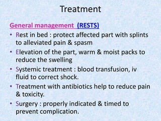 Treatment
General management (RESTS)
• Rest in bed : protect affected part with splints
to alleviated pain & spasm
• Elevation of the part, warm & moist packs to
reduce the swelling
• Systemic treatment : blood transfusion, iv
fluid to correct shock.
• Treatment with antibiotics help to reduce pain
& toxicity.
• Surgery : properly indicated & timed to
prevent complication.
 