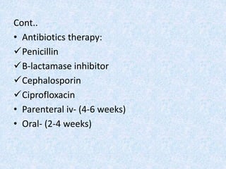 Cont..
• Antibiotics therapy:
Penicillin
B-lactamase inhibitor
Cephalosporin
Ciprofloxacin
• Parenteral iv- (4-6 weeks)
• Oral- (2-4 weeks)
 