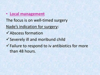 • Local management
The focus is on well-timed surgery
Nade’s indication for surgery:
Abscess formation
Severely ill and moribund child
Failure to respond to iv antibiotics for more
than 48 hours.
 