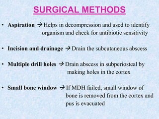 SURGICAL METHODS
• Aspiration  Helps in decompression and used to identify
organism and check for antibiotic sensitivity
• Incision and drainage  Drain the subcutaneous abscess
• Multiple drill holes  Drain abscess in subperiosteal by
making holes in the cortex
• Small bone window  If MDH failed, small window of
bone is removed from the cortex and
pus is evacuated
 
