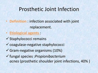 Prosthetic Joint Infection
• Definition : infection associated with joint
replacement.
• Etiological agents :
Staphylococci remains
coagulase-negative staphylococci
Gram-negative organisms (10%)
fungal species :Propionibacterium
acnes (prosthetic shoulder joint infections, 40% )
 