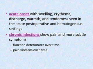 • acute onset with swelling, erythema,
discharge, warmth, and tenderness seen in
the acute postoperative and hematogenous
settings
• chronic infections show pain and more subtle
symptoms
– function deteriorates over time
– pain worsens over time
 