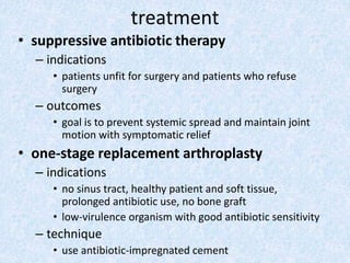 treatment
• suppressive antibiotic therapy
– indications
• patients unfit for surgery and patients who refuse
surgery
– outcomes
• goal is to prevent systemic spread and maintain joint
motion with symptomatic relief
• one-stage replacement arthroplasty
– indications
• no sinus tract, healthy patient and soft tissue,
prolonged antibiotic use, no bone graft
• low-virulence organism with good antibiotic sensitivity
– technique
• use antibiotic-impregnated cement
 