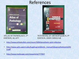 References
TEXTBOOK OF ORTHOPAEDICS, 4th
EDITION, JOHN EBNEZAR
ATLAS OF PATHOLOGY, 2nd
EDITION, KLATT
• http://www.orthobullets.com/recon/5004/prosthetic-joint-infection
• http://www.uphs.upenn.edu/bugdrug/antibiotic_manual/idsaprostheticjoint201
3.pdf
• http://www.medscape.com/viewarticle/777837
 
