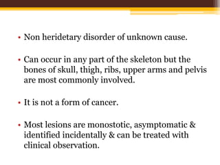 • Non heridetary disorder of unknown cause.
• Can occur in any part of the skeleton but the
bones of skull, thigh, ribs, upper arms and pelvis
are most commonly involved.
• It is not a form of cancer.
• Most lesions are monostotic, asymptomatic &
identified incidentally & can be treated with
clinical observation.
 