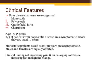 Clinical Features
• Four disease patterns are recognised:
i. Monostotic
ii. Polyostotic
iii. Craniofacial form
iv. Cherubism
Age : 3-15 years
2/3 of patients with polyostotic disease are asymptomatic before
they are aged 10 years.
Monostotic patients as old as 20-30 years are asymptomatic.
Males and females are equally affected.
Clinical findings of increasing pain & an enlarging soft tissue
mass suggest malignant change.
 