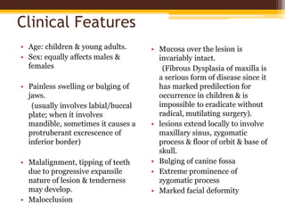 Clinical Features
• Age: children & young adults.
• Sex: equally affects males &
females
• Painless swelling or bulging of
jaws.
(usually involves labial/buccal
plate; when it involves
mandible, sometimes it causes a
protruberant excrescence of
inferior border)
• Malalignment, tipping of teeth
due to progressive expansile
nature of lesion & tenderness
may develop.
• Malocclusion
• Mucosa over the lesion is
invariably intact.
(Fibrous Dysplasia of maxilla is
a serious form of disease since it
has marked predilection for
occurrence in children & is
impossible to eradicate without
radical, mutilating surgery).
• lesions extend locally to involve
maxillary sinus, zygomatic
process & floor of orbit & base of
skull.
• Bulging of canine fossa
• Extreme prominence of
zygomatic process
• Marked facial deformity
 