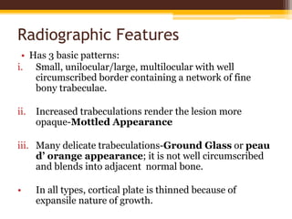 Radiographic Features
• Has 3 basic patterns:
i. Small, unilocular/large, multilocular with well
circumscribed border containing a network of fine
bony trabeculae.
ii. Increased trabeculations render the lesion more
opaque-Mottled Appearance
iii. Many delicate trabeculations-Ground Glass or peau
d’ orange appearance; it is not well circumscribed
and blends into adjacent normal bone.
• In all types, cortical plate is thinned because of
expansile nature of growth.
 