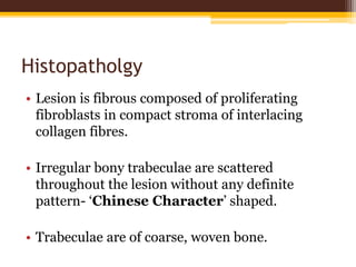 Histopatholgy
• Lesion is fibrous composed of proliferating
fibroblasts in compact stroma of interlacing
collagen fibres.
• Irregular bony trabeculae are scattered
throughout the lesion without any definite
pattern- ‘Chinese Character’ shaped.
• Trabeculae are of coarse, woven bone.
 