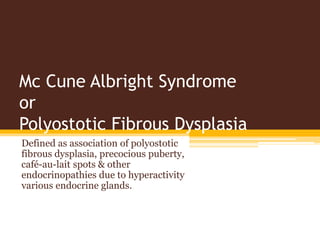 Mc Cune Albright Syndrome
or
Polyostotic Fibrous Dysplasia
Defined as association of polyostotic
fibrous dysplasia, precocious puberty,
café-au-lait spots & other
endocrinopathies due to hyperactivity
various endocrine glands.
 