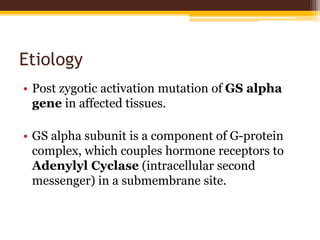 Etiology
• Post zygotic activation mutation of GS alpha
gene in affected tissues.
• GS alpha subunit is a component of G-protein
complex, which couples hormone receptors to
Adenylyl Cyclase (intracellular second
messenger) in a submembrane site.
 