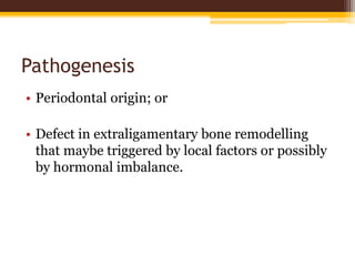 Pathogenesis
• Periodontal origin; or
• Defect in extraligamentary bone remodelling
that maybe triggered by local factors or possibly
by hormonal imbalance.
 