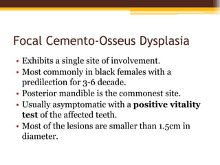Focal Cemento-Osseus Dysplasia
• Exhibits a single site of involvement.
• Most commonly in black females with a
predilection for 3-6 decade.
• Posterior mandible is the commonest site.
• Usually asymptomatic with a positive vitality
test of the affected teeth.
• Most of the lesions are smaller than 1.5cm in
diameter.
 