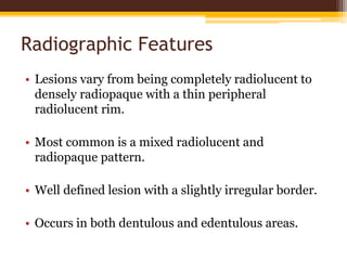 Radiographic Features
• Lesions vary from being completely radiolucent to
densely radiopaque with a thin peripheral
radiolucent rim.
• Most common is a mixed radiolucent and
radiopaque pattern.
• Well defined lesion with a slightly irregular border.
• Occurs in both dentulous and edentulous areas.
 