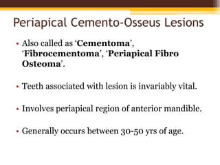 Periapical Cemento-Osseus Lesions
• Also called as ‘Cementoma’,
‘Fibrocementoma’, ‘Periapical Fibro
Osteoma’.
• Teeth associated with lesion is invariably vital.
• Involves periapical region of anterior mandible.
• Generally occurs between 30-50 yrs of age.
 