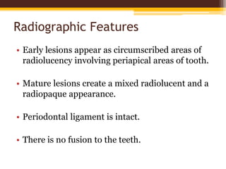 Radiographic Features
• Early lesions appear as circumscribed areas of
radiolucency involving periapical areas of tooth.
• Mature lesions create a mixed radiolucent and a
radiopaque appearance.
• Periodontal ligament is intact.
• There is no fusion to the teeth.
 