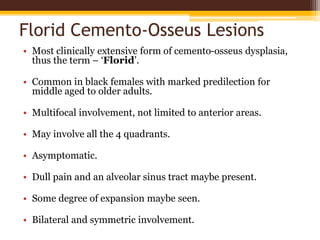 Florid Cemento-Osseus Lesions
• Most clinically extensive form of cemento-osseus dysplasia,
thus the term – ‘Florid’.
• Common in black females with marked predilection for
middle aged to older adults.
• Multifocal involvement, not limited to anterior areas.
• May involve all the 4 quadrants.
• Asymptomatic.
• Dull pain and an alveolar sinus tract maybe present.
• Some degree of expansion maybe seen.
• Bilateral and symmetric involvement.
 