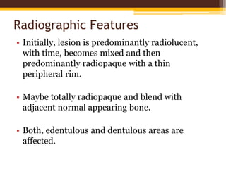 Radiographic Features
• Initially, lesion is predominantly radiolucent,
with time, becomes mixed and then
predominantly radiopaque with a thin
peripheral rim.
• Maybe totally radiopaque and blend with
adjacent normal appearing bone.
• Both, edentulous and dentulous areas are
affected.
 