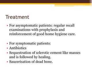 Treatment
• For asymptomatic patients: regular recall
examinations with prophylaxis and
reinforcement of good home hygiene care.
• For symptomatic patients:
• Antibiotics
• Sequestration of sclerotic cement like masses
and is followed by healing.
• Saucerisation of dead bone.
 