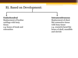 B). Based on Development:
Endochondral
Replacement of hyaline
cartilage with bony
tissue.
e.g. bones of trunk and
extremities
Intramembranous
Replacement of sheet
like connective tissue
with bony tissue
e.g. cranial & facial flat
bones of skull, mandible
and clavicle
 