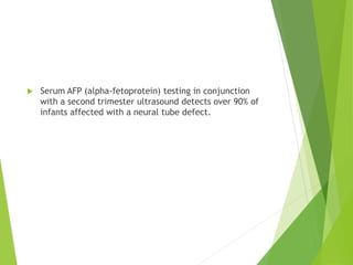  Serum AFP (alpha-fetoprotein) testing in conjunction
with a second trimester ultrasound detects over 90% of
infants affected with a neural tube defect.
 