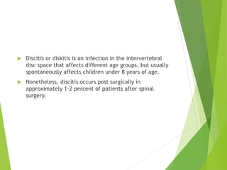  Discitis or diskitis is an infection in the intervertebral
disc space that affects different age groups, but usually
spontaneously affects children under 8 years of age.
 Nonetheless, discitis occurs post surgically in
approximately 1-2 percent of patients after spinal
surgery.
 