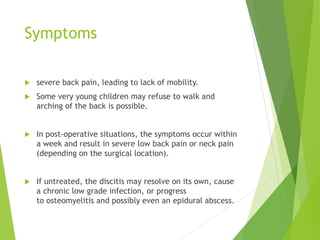 Symptoms
 severe back pain, leading to lack of mobility.
 Some very young children may refuse to walk and
arching of the back is possible.
 In post-operative situations, the symptoms occur within
a week and result in severe low back pain or neck pain
(depending on the surgical location).
 If untreated, the discitis may resolve on its own, cause
a chronic low grade infection, or progress
to osteomyelitis and possibly even an epidural abscess.
 