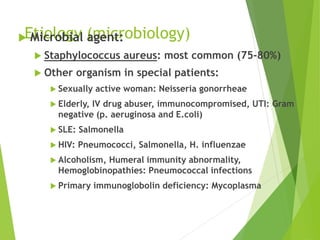 Etiology (microbiology) Microbial agent:
 Staphylococcus aureus: most common (75-80%)
 Other organism in special patients:
 Sexually active woman: Neisseria gonorrheae
 Elderly, IV drug abuser, immunocompromised, UTI: Gram
negative (p. aeruginosa and E.coli)
 SLE: Salmonella
 HIV: Pneumococci, Salmonella, H. influenzae
 Alcoholism, Humeral immunity abnormality,
Hemoglobinopathies: Pneumococcal infections
 Primary immunoglobolin deficiency: Mycoplasma
 