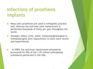 Infections of prosthesis
implants
 Many joint prostheses are used in orthopedic practice
and, whereas hip and knee joint replacement is
performed thousands of times per year throughout the
world.
 shoulder, elbow, wrist, ankle, metacarpophalangeal or
interphalangeal joint replacement is much more recent
and experimental
 . In 2004, hip and knee replacement procedures
accounted for 95% of the 1.07 million arthroplasty
procedures performed in the USA.
 