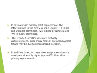  In patients with primary joint replacement, the
infection rate in the first 2 years is usually <1% in hip
and shoulder prostheses, <2% in knee prostheses, and
<9% in elbow prostheses.
 The reported infection rates are probably
underestimated, since many cases of presumed aseptic
failure may be due to unrecognized infection.
 In addition, infection rates after surgical revision are
usually considerably higher (up to 40%) than after
primary replacement.
 