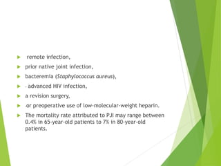  remote infection,
 prior native joint infection,
 bacteremia (Staphylococcus aureus),
 advanced HIV infection,
 a revision surgery,
 or preoperative use of low-molecular-weight heparin.
 The mortality rate attributed to PJI may range between
0.4% in 65-year-old patients to 7% in 80-year-old
patients.
 