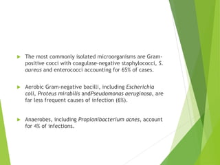  The most commonly isolated microorganisms are Gram-
positive cocci with coagulase-negative staphylococci, S.
aureus and enterococci accounting for 65% of cases.
 Aerobic Gram-negative bacilli, including Escherichia
coli, Proteus mirabilis andPseudomonas aeruginosa, are
far less frequent causes of infection (6%).
 Anaerobes, including Propionibacterium acnes, account
for 4% of infections.
 