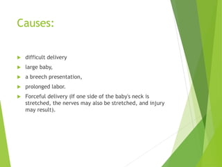 Causes:
 difficult delivery
 large baby,
 a breech presentation,
 prolonged labor.
 Forceful delivery (If one side of the baby's neck is
stretched, the nerves may also be stretched, and injury
may result).
 