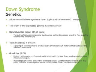 Down Syndrome
Genetics
 All persons with Down syndrome have duplicated chromosome 21 material
 The origin of the duplicated genetic material can vary
 Nondisjunction (about 96% of cases)
 The extra chromosome may arise by abnormal sorting to produce an extra, free-standing
chromosome (trisomy 21)
 Translocation (3 % of cases)
 a joining of chromosomes to produce extra chromosome 21 material that is attached to
another chromosome
 Mosaicism (1-2%)
 Patients with mixtures of normal and trisomic cells (mosaic Down syndrome) often have
milder phenotypes.
 Percentages of normal cells within the blood sample used for chromosome studies may
differ from the percentages of normal cells in other tissues like brain or heart.
 