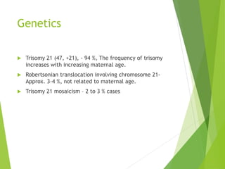 Genetics
 Trisomy 21 (47, +21), - 94 %, The frequency of trisomy
increases with increasing maternal age.
 Robertsonian translocation involving chromosome 21-
Approx. 3-4 %, not related to maternal age.
 Trisomy 21 mosaicism – 2 to 3 % cases
 