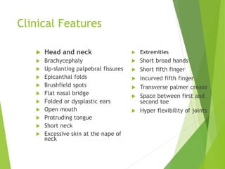 Clinical Features
 Head and neck
 Brachycephaly
 Up-slanting palpebral fissures
 Epicanthal folds
 Brushfield spots
 Flat nasal bridge
 Folded or dysplastic ears
 Open mouth
 Protruding tongue
 Short neck
 Excessive skin at the nape of
neck
 Extremities
 Short broad hands
 Short fifth finger
 Incurved fifth finger
 Transverse palmer crease
 Space between first and
second toe
 Hyper flexibility of joints
 