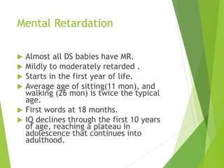 Mental Retardation
 Almost all DS babies have MR.
 Mildly to moderately retarded .
 Starts in the first year of life.
 Average age of sitting(11 mon), and
walking (26 mon) is twice the typical
age.
 First words at 18 months.
 IQ declines through the first 10 years
of age, reaching a plateau in
adolescence that continues into
adulthood.
 