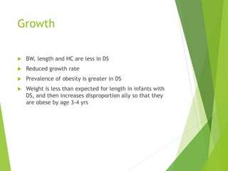 Growth
 BW, length and HC are less in DS
 Reduced growth rate
 Prevalence of obesity is greater in DS
 Weight is less than expected for length in infants with
DS, and then increases disproportion ally so that they
are obese by age 3-4 yrs
 