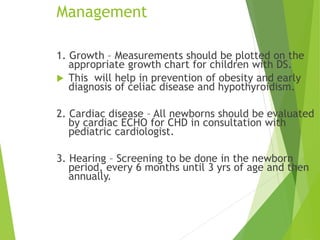 Management
1. Growth – Measurements should be plotted on the
appropriate growth chart for children with DS.
 This will help in prevention of obesity and early
diagnosis of celiac disease and hypothyroidism.
2. Cardiac disease – All newborns should be evaluated
by cardiac ECHO for CHD in consultation with
pediatric cardiologist.
3. Hearing – Screening to be done in the newborn
period, every 6 months until 3 yrs of age and then
annually.
 