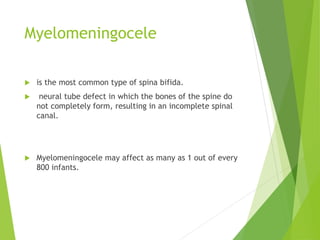Myelomeningocele
 is the most common type of spina bifida.
 neural tube defect in which the bones of the spine do
not completely form, resulting in an incomplete spinal
canal.
 Myelomeningocele may affect as many as 1 out of every
800 infants.
 
