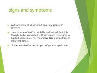 signs and symptoms
 AMC are present at birth but can vary greatly in
severity.
 exact cause of AMC is not fully understood, but it is
thought to be associated with decreased movement or
limited space in utero, connective tissue disorders, or
maternal illness.
 Sometimes AMC occurs as part of genetic syndrome.
 