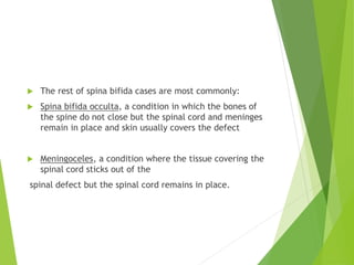 The rest of spina bifida cases are most commonly:
 Spina bifida occulta, a condition in which the bones of
the spine do not close but the spinal cord and meninges
remain in place and skin usually covers the defect
 Meningoceles, a condition where the tissue covering the
spinal cord sticks out of the
spinal defect but the spinal cord remains in place.
 
