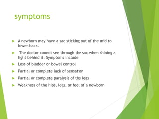 symptoms
 A newborn may have a sac sticking out of the mid to
lower back.
 The doctor cannot see through the sac when shining a
light behind it. Symptoms include:
 Loss of bladder or bowel control
 Partial or complete lack of sensation
 Partial or complete paralysis of the legs
 Weakness of the hips, legs, or feet of a newborn
 