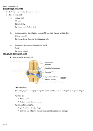 BONE PATHOLOGY III
1
SG5®
DEFINITION OF BONE JOINT
 Definition: A connection between two bones
 Type of bone joint:
I. Synovial joint
-Movable
-Contain cavity
-Eg: knee joint and elbow joint
II. Cartilaginous joint (bone-hyaline cartilage-fibrocartilage-hyaline cartilage-bone)
-Slightly moveable
-Eg: intervertebral disks and sternoclavicular joint
III. Fibrous joint (bone-dense fibrous tissue-bone)
-Fixed
-Eg: cranial sutures
STRUCTURES OF SYNOVIAL JOINT
 Structures of a synovial joint
i. Articular surface:
-Covered by hyaline cartilage (cartilage has a poor blood supply, so healing of a damaged cartilage is
poor)
-Function (s):
 Shock absorber
 Reduce friction between bones
-Functions of chondrocytes
 produce the matrix (cartilage)
 enzymes and cytokines that are involved in degradation of cartilage
 