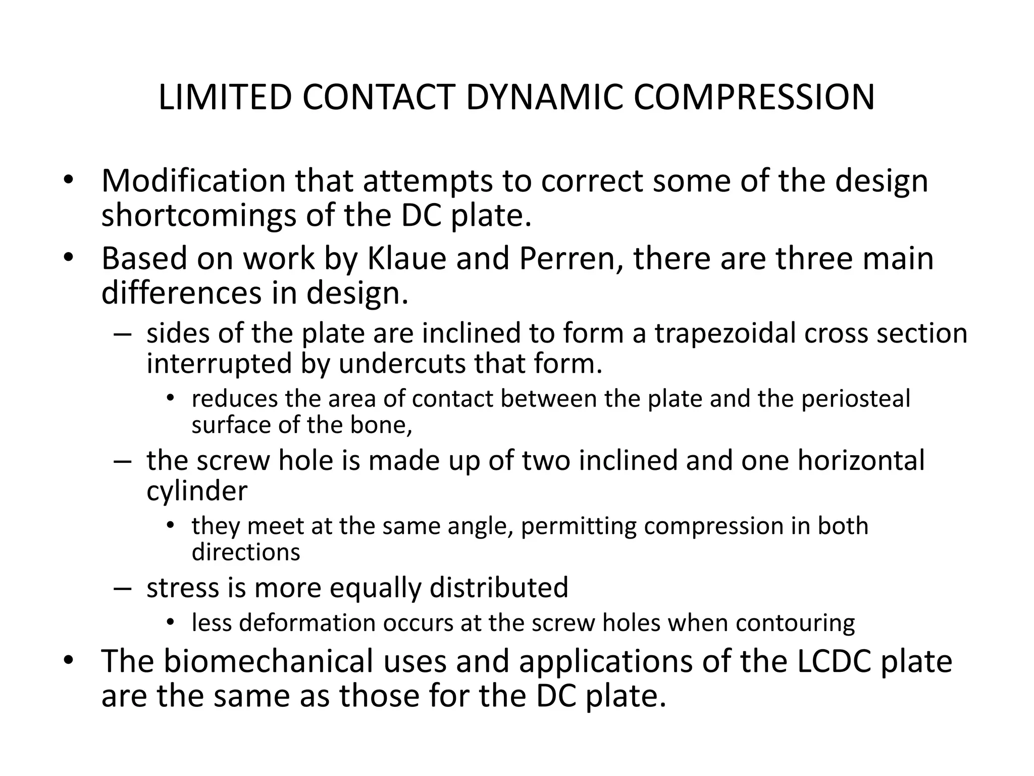 LIMITED CONTACT DYNAMIC COMPRESSION
• Modification that attempts to correct some of the design
shortcomings of the DC plate.
• Based on work by Klaue and Perren, there are three main
differences in design.
– sides of the plate are inclined to form a trapezoidal cross section
interrupted by undercuts that form.
• reduces the area of contact between the plate and the periosteal
surface of the bone,
– the screw hole is made up of two inclined and one horizontal
cylinder
• they meet at the same angle, permitting compression in both
directions
– stress is more equally distributed
• less deformation occurs at the screw holes when contouring
• The biomechanical uses and applications of the LCDC plate
are the same as those for the DC plate.
 