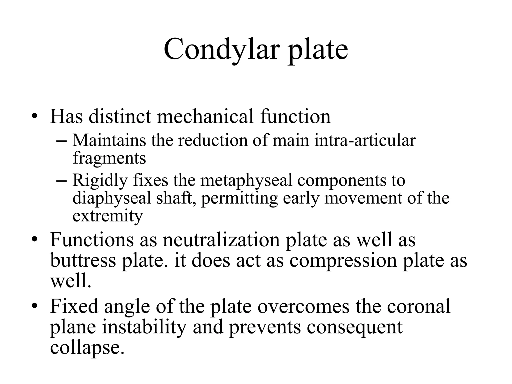 Condylar plate
• Has distinct mechanical function
– Maintains the reduction of main intra-articular
fragments
– Rigidly fixes the metaphyseal components to
diaphyseal shaft, permitting early movement of the
extremity
• Functions as neutralization plate as well as
buttress plate. it does act as compression plate as
well.
• Fixed angle of the plate overcomes the coronal
plane instability and prevents consequent
collapse.
 