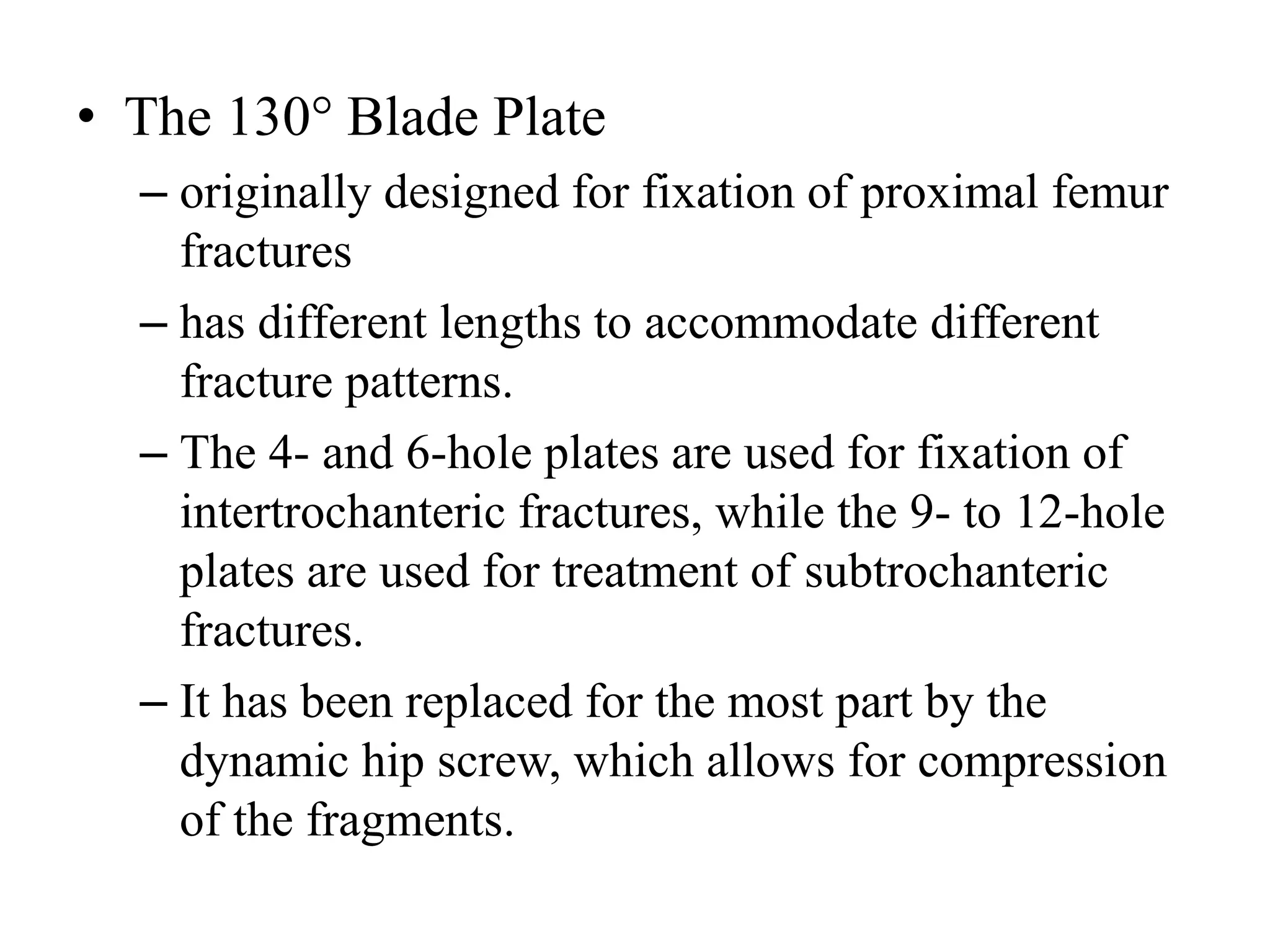 • The 130° Blade Plate
– originally designed for fixation of proximal femur
fractures
– has different lengths to accommodate different
fracture patterns.
– The 4- and 6-hole plates are used for fixation of
intertrochanteric fractures, while the 9- to 12-hole
plates are used for treatment of subtrochanteric
fractures.
– It has been replaced for the most part by the
dynamic hip screw, which allows for compression
of the fragments.
 
