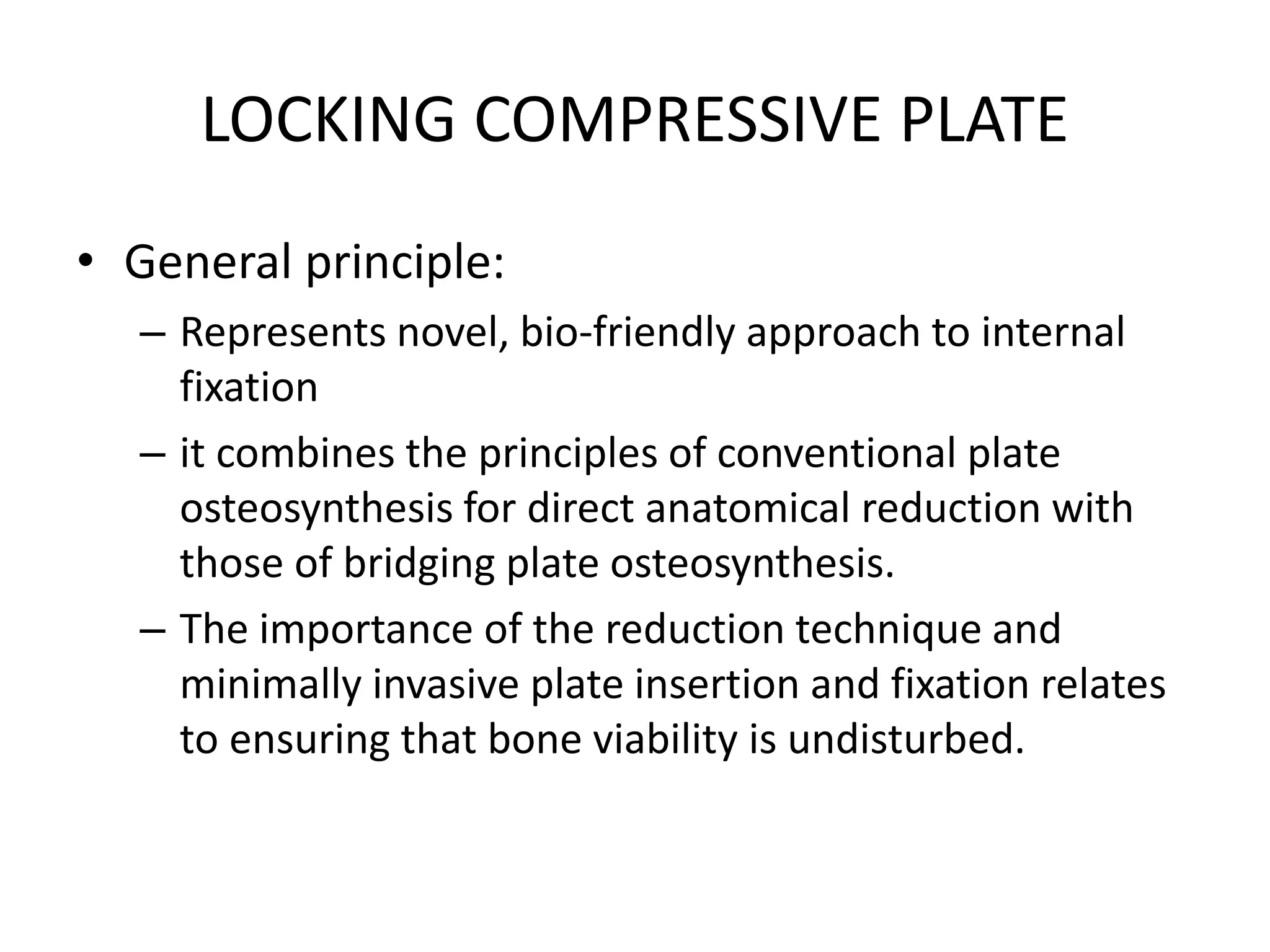 LOCKING COMPRESSIVE PLATE
• General principle:
– Represents novel, bio-friendly approach to internal
fixation
– it combines the principles of conventional plate
osteosynthesis for direct anatomical reduction with
those of bridging plate osteosynthesis.
– The importance of the reduction technique and
minimally invasive plate insertion and fixation relates
to ensuring that bone viability is undisturbed.
 