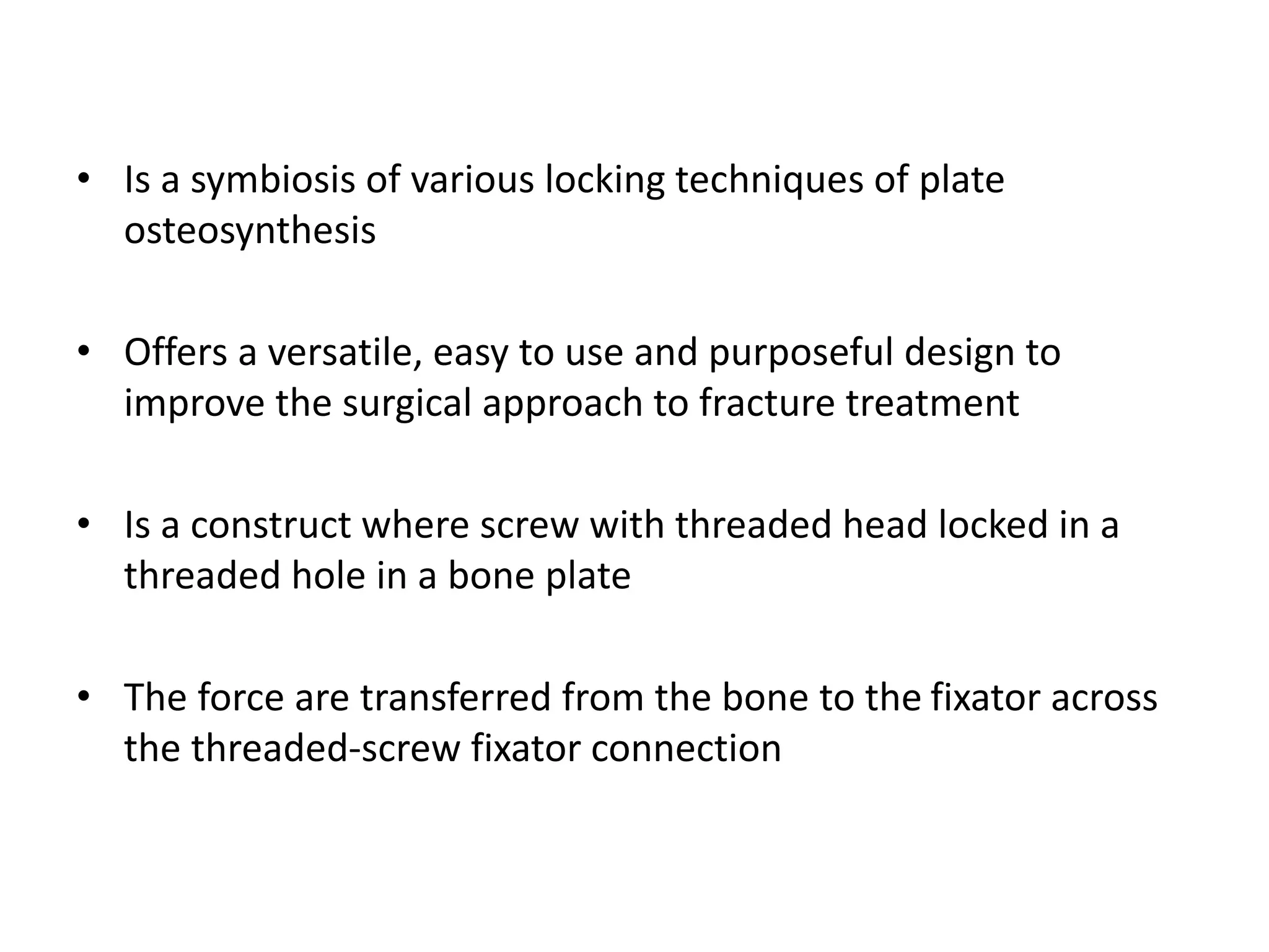 • Is a symbiosis of various locking techniques of plate
osteosynthesis
• Offers a versatile, easy to use and purposeful design to
improve the surgical approach to fracture treatment
• Is a construct where screw with threaded head locked in a
threaded hole in a bone plate
• The force are transferred from the bone to the fixator across
the threaded-screw fixator connection
 